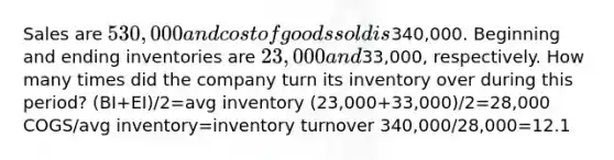 Sales are 530,000 and cost of goods sold is340,000. Beginning and ending inventories are 23,000 and33,000, respectively. How many times did the company turn its inventory over during this period? (BI+EI)/2=avg inventory (23,000+33,000)/2=28,000 COGS/avg inventory=inventory turnover 340,000/28,000=12.1