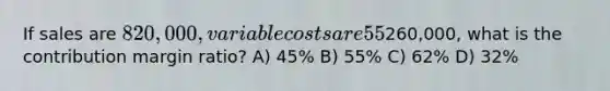 If sales are 820,000, variable costs are 55% of sales, and operating income is260,000, what is the contribution margin ratio? A) 45% B) 55% C) 62% D) 32%