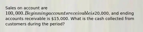 Sales on account are 100,000. Beginning accounts receivable is20,000, and ending accounts receivable is 15,000. What is the cash collected from customers during the period?