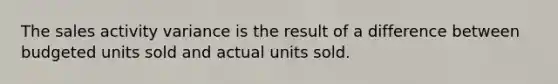 The sales activity variance is the result of a difference between budgeted units sold and actual units sold.