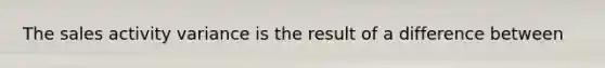 The sales activity variance is the result of a difference between