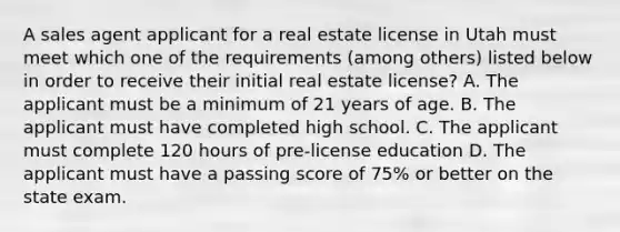 A sales agent applicant for a real estate license in Utah must meet which one of the requirements (among others) listed below in order to receive their initial real estate license? A. The applicant must be a minimum of 21 years of age. B. The applicant must have completed high school. C. The applicant must complete 120 hours of pre-license education D. The applicant must have a passing score of 75% or better on the state exam.