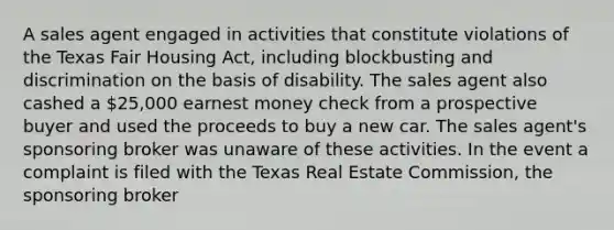 A sales agent engaged in activities that constitute violations of the Texas Fair Housing Act, including blockbusting and discrimination on the basis of disability. The sales agent also cashed a 25,000 earnest money check from a prospective buyer and used the proceeds to buy a new car. The sales agent's sponsoring broker was unaware of these activities. In the event a complaint is filed with the Texas Real Estate Commission, the sponsoring broker