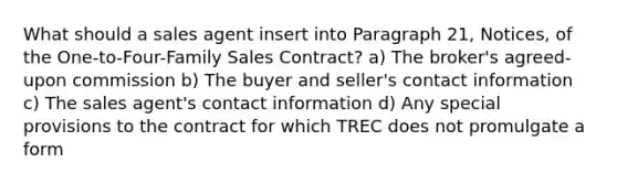 What should a sales agent insert into Paragraph 21, Notices, of the One-to-Four-Family Sales Contract? a) The broker's agreed-upon commission b) The buyer and seller's contact information c) The sales agent's contact information d) Any special provisions to the contract for which TREC does not promulgate a form