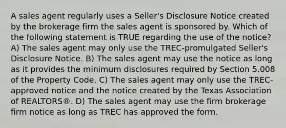 A sales agent regularly uses a Seller's Disclosure Notice created by the brokerage firm the sales agent is sponsored by. Which of the following statement is TRUE regarding the use of the notice? A) The sales agent may only use the TREC-promulgated Seller's Disclosure Notice. B) The sales agent may use the notice as long as it provides the minimum disclosures required by Section 5.008 of the Property Code. C) The sales agent may only use the TREC-approved notice and the notice created by the Texas Association of REALTORS®. D) The sales agent may use the firm brokerage firm notice as long as TREC has approved the form.