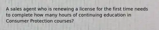 A sales agent who is renewing a license for the first time needs to complete how many hours of continuing education in Consumer Protection courses?