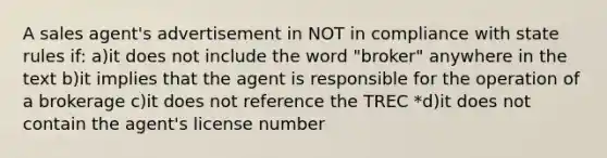 A sales agent's advertisement in NOT in compliance with state rules if: a)it does not include the word "broker" anywhere in the text b)it implies that the agent is responsible for the operation of a brokerage c)it does not reference the TREC *d)it does not contain the agent's license number