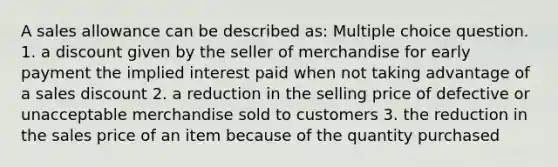 A sales allowance can be described as: Multiple choice question. 1. a discount given by the seller of merchandise for early payment the implied interest paid when not taking advantage of a sales discount 2. a reduction in the selling price of defective or unacceptable merchandise sold to customers 3. the reduction in the sales price of an item because of the quantity purchased