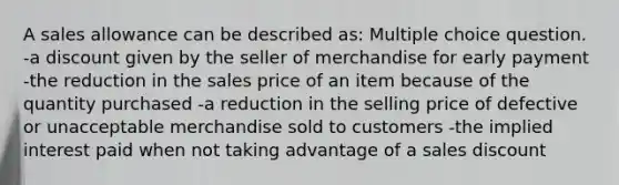 A sales allowance can be described as: Multiple choice question. -a discount given by the seller of merchandise for early payment -the reduction in the sales price of an item because of the quantity purchased -a reduction in the selling price of defective or unacceptable merchandise sold to customers -the implied interest paid when not taking advantage of a sales discount