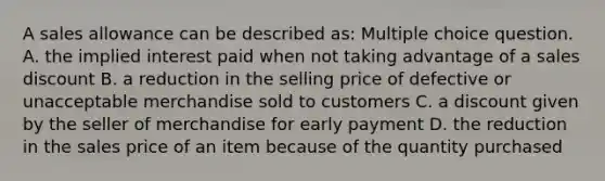 A sales allowance can be described as: Multiple choice question. A. the implied interest paid when not taking advantage of a sales discount B. a reduction in the selling price of defective or unacceptable merchandise sold to customers C. a discount given by the seller of merchandise for early payment D. the reduction in the sales price of an item because of the quantity purchased