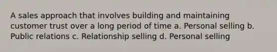 A sales approach that involves building and maintaining customer trust over a long period of time a. Personal selling b. Public relations c. Relationship selling d. Personal selling