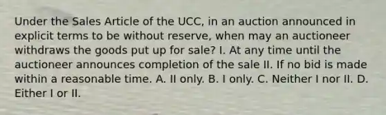 Under the Sales Article of the UCC, in an auction announced in explicit terms to be without reserve, when may an auctioneer withdraws the goods put up for sale? I. At any time until the auctioneer announces completion of the sale II. If no bid is made within a reasonable time. A. II only. B. I only. C. Neither I nor II. D. Either I or II.