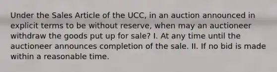 Under the Sales Article of the UCC, in an auction announced in explicit terms to be without reserve, when may an auctioneer withdraw the goods put up for sale? I. At any time until the auctioneer announces completion of the sale. II. If no bid is made within a reasonable time.