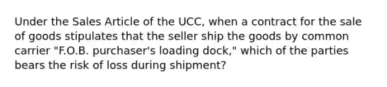 Under the Sales Article of the UCC, when a contract for the sale of goods stipulates that the seller ship the goods by common carrier "F.O.B. purchaser's loading dock," which of the parties bears the risk of loss during shipment?