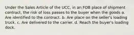 Under the Sales Article of the UCC, in an FOB place of shipment contract, the risk of loss passes to the buyer when the goods a. Are identified to the contract. b. Are place on the seller's loading truck. c. Are delivered to the carrier. d. Reach the buyer's loading dock.