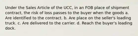 Under the Sales Article of the UCC, in an FOB place of shipment contract, the risk of loss passes to the buyer when the goods a. Are identified to the contract. b. Are place on the seller's loading truck. c. Are delivered to the carrier. d. Reach the buyer's loading dock.