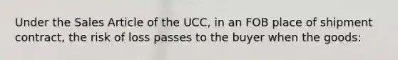 Under the Sales Article of the UCC, in an FOB place of shipment contract, the risk of loss passes to the buyer when the goods: