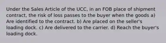 Under the Sales Article of the UCC, in an FOB place of shipment contract, the risk of loss passes to the buyer when the goods a) Are identified to the contract. b) Are placed on the seller's loading dock. c) Are delivered to the carrier. d) Reach the buyer's loading dock.