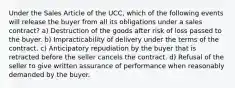 Under the Sales Article of the UCC, which of the following events will release the buyer from all its obligations under a sales contract? a) Destruction of the goods after risk of loss passed to the buyer. b) Impracticability of delivery under the terms of the contract. c) Anticipatory repudiation by the buyer that is retracted before the seller cancels the contract. d) Refusal of the seller to give written assurance of performance when reasonably demanded by the buyer.