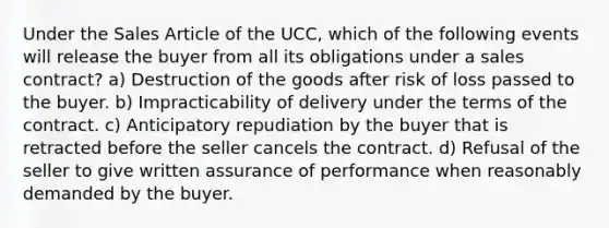 Under the Sales Article of the UCC, which of the following events will release the buyer from all its obligations under a sales contract? a) Destruction of the goods after risk of loss passed to the buyer. b) Impracticability of delivery under the terms of the contract. c) Anticipatory repudiation by the buyer that is retracted before the seller cancels the contract. d) Refusal of the seller to give written assurance of performance when reasonably demanded by the buyer.