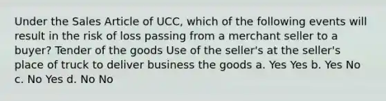 Under the Sales Article of UCC, which of the following events will result in the risk of loss passing from a merchant seller to a buyer? Tender of the goods Use of the seller's at the seller's place of truck to deliver business the goods a. Yes Yes b. Yes No c. No Yes d. No No