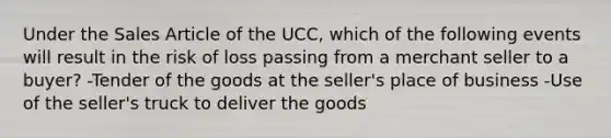 Under the Sales Article of the UCC, which of the following events will result in the risk of loss passing from a merchant seller to a buyer? -Tender of the goods at the seller's place of business -Use of the seller's truck to deliver the goods