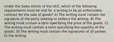 Under the Sales Article of the UCC, which of the following requirements must be met for a writing to be an enforceable contract for the sale of goods? A) The writing must contain the signature of the party seeking to enforce the writing. B) The writing must contain a term specifying the price of the goods. C) The writing must contain a term specifying the quantity of the goods. D) The writing must contain the signatures of all parties to the writing.