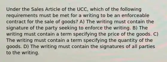 Under the Sales Article of the UCC, which of the following requirements must be met for a writing to be an enforceable contract for the sale of goods? A) The writing must contain the signature of the party seeking to enforce the writing. B) The writing must contain a term specifying the price of the goods. C) The writing must contain a term specifying the quantity of the goods. D) The writing must contain the signatures of all parties to the writing.