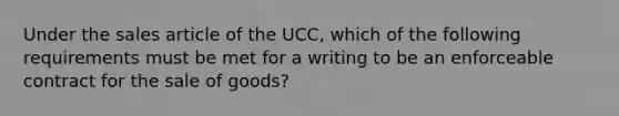 Under the sales article of the UCC, which of the following requirements must be met for a writing to be an enforceable contract for the sale of goods?