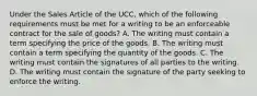 Under the Sales Article of the UCC, which of the following requirements must be met for a writing to be an enforceable contract for the sale of goods? A. The writing must contain a term specifying the price of the goods. B. The writing must contain a term specifying the quantity of the goods. C. The writing must contain the signatures of all parties to the writing. D. The writing must contain the signature of the party seeking to enforce the writing.