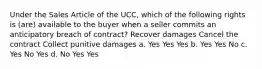 Under the Sales Article of the UCC, which of the following rights is (are) available to the buyer when a seller commits an anticipatory breach of contract? Recover damages Cancel the contract Collect punitive damages a. Yes Yes Yes b. Yes Yes No c. Yes No Yes d. No Yes Yes