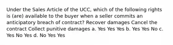 Under the Sales Article of the UCC, which of the following rights is (are) available to the buyer when a seller commits an anticipatory breach of contract? Recover damages Cancel the contract Collect punitive damages a. Yes Yes Yes b. Yes Yes No c. Yes No Yes d. No Yes Yes