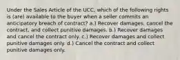 Under the Sales Article of the UCC, which of the following rights is (are) available to the buyer when a seller commits an anticipatory breach of contract? a.) Recover damages, cancel the contract, and collect punitive damages. b.) Recover damages and cancel the contract only. c.) Recover damages and collect punitive damages only. d.) Cancel the contract and collect punitive damages only.