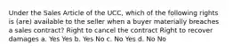 Under the Sales Article of the UCC, which of the following rights is (are) available to the seller when a buyer materially breaches a sales contract? Right to cancel the contract Right to recover damages a. Yes Yes b. Yes No c. No Yes d. No No