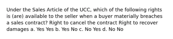 Under the Sales Article of the UCC, which of the following rights is (are) available to the seller when a buyer materially breaches a sales contract? Right to cancel the contract Right to recover damages a. Yes Yes b. Yes No c. No Yes d. No No