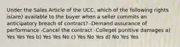 Under the Sales Article of the UCC, which of the following rights is(are) available to the buyer when a seller commits an anticipatory breach of contract? -Demand assurance of performance -Cancel the contract -Colleget punitive damages a) Yes Yes Yes b) Yes Yes No c) Yes No Yes d) No Yes Yes