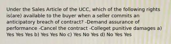 Under the Sales Article of the UCC, which of the following rights is(are) available to the buyer when a seller commits an anticipatory breach of contract? -Demand assurance of performance -Cancel the contract -Colleget punitive damages a) Yes Yes Yes b) Yes Yes No c) Yes No Yes d) No Yes Yes