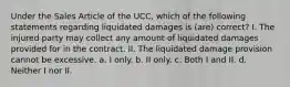 Under the Sales Article of the UCC, which of the following statements regarding liquidated damages is (are) correct? I. The injured party may collect any amount of liquidated damages provided for in the contract. II. The liquidated damage provision cannot be excessive. a. I only. b. II only. c. Both I and II. d. Neither I nor II.