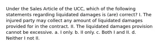 Under the Sales Article of the UCC, which of the following statements regarding liquidated damages is (are) correct? I. The injured party may collect any amount of liquidated damages provided for in the contract. II. The liquidated damages provision cannot be excessive. a. I only. b. II only. c. Both I and II. d. Neither I not II.