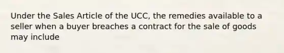 Under the Sales Article of the UCC, the remedies available to a seller when a buyer breaches a contract for the sale of goods may include