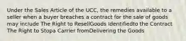 Under the Sales Article of the UCC, the remedies available to a seller when a buyer breaches a contract for the sale of goods may include The Right to ResellGoods Identifiedto the Contract The Right to Stopa Carrier fromDelivering the Goods