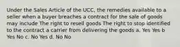 Under the Sales Article of the UCC, the remedies available to a seller when a buyer breaches a contract for the sale of goods may include The right to resell goods The right to stop identified to the contract a carrier from delivering the goods a. Yes Yes b Yes No c. No Yes d. No No