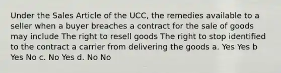 Under the Sales Article of the UCC, the remedies available to a seller when a buyer breaches a contract for the sale of goods may include The right to resell goods The right to stop identified to the contract a carrier from delivering the goods a. Yes Yes b Yes No c. No Yes d. No No