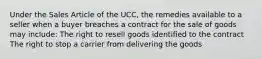 Under the Sales Article of the UCC, the remedies available to a seller when a buyer breaches a contract for the sale of goods may include: The right to resell goods identified to the contract The right to stop a carrier from delivering the goods