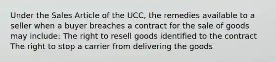 Under the Sales Article of the UCC, the remedies available to a seller when a buyer breaches a contract for the sale of goods may include: The right to resell goods identified to the contract The right to stop a carrier from delivering the goods