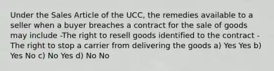 Under the Sales Article of the UCC, the remedies available to a seller when a buyer breaches a contract for the sale of goods may include -The right to resell goods identified to the contract -The right to stop a carrier from delivering the goods a) Yes Yes b) Yes No c) No Yes d) No No