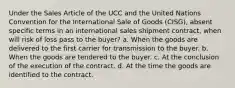 Under the Sales Article of the UCC and the United Nations Convention for the International Sale of Goods (CISG), absent specific terms in an international sales shipment contract, when will risk of loss pass to the buyer? a. When the goods are delivered to the first carrier for transmission to the buyer. b. When the goods are tendered to the buyer. c. At the conclusion of the execution of the contract. d. At the time the goods are identified to the contract.