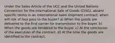 Under the Sales Article of the UCC and the United Nations Convention for the International Sale of Goods (CISG), absent specific terms in an international sales shipment contract, when will risk of loss pass to the buyer? a) When the goods are delivered to the first carrier for transmission to the buyer. b) When the goods are tendered to the buyer. c) At the conclusion of the execution of the contract. d) At the time the goods are identified to the contract.