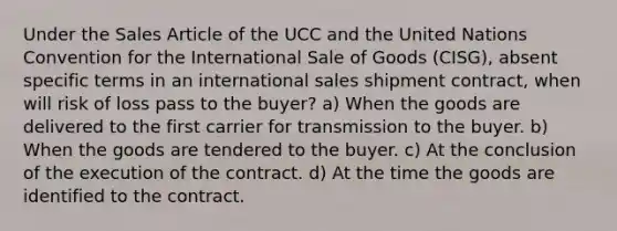 Under the Sales Article of the UCC and the United Nations Convention for the International Sale of Goods (CISG), absent specific terms in an international sales shipment contract, when will risk of loss pass to the buyer? a) When the goods are delivered to the first carrier for transmission to the buyer. b) When the goods are tendered to the buyer. c) At the conclusion of the execution of the contract. d) At the time the goods are identified to the contract.