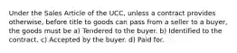 Under the Sales Article of the UCC, unless a contract provides otherwise, before title to goods can pass from a seller to a buyer, the goods must be a) Tendered to the buyer. b) Identified to the contract. c) Accepted by the buyer. d) Paid for.